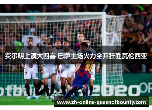 费尔明上演大四喜 巴萨主场火力全开狂胜瓦伦西亚 费尔明上演大四喜 巴萨主场火力全开狂胜瓦伦西亚
