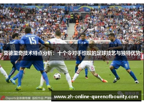 莫德里奇技术特点分析：十个令对手惊叹的足球技艺与独特优势