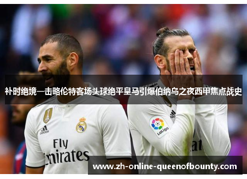 补时绝境一击略伦特客场头球绝平皇马引爆伯纳乌之夜西甲焦点战史