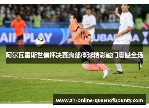 阿尔瓦雷斯世俱杯决赛胸部停球精彩破门震撼全场