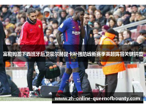 富勒姆签下西班牙后卫豪尔赫昆卡补强防线新赛季英超阵容关键拼图